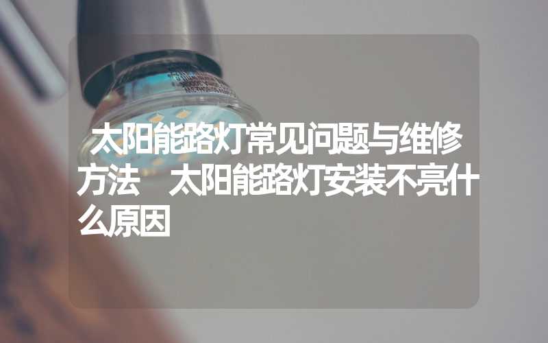 太阳能路灯常见问题与维修方法 太阳能路灯安装不亮什么原因